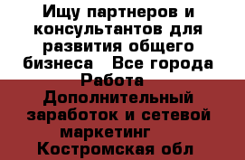 Ищу партнеров и консультантов для развития общего бизнеса - Все города Работа » Дополнительный заработок и сетевой маркетинг   . Костромская обл.